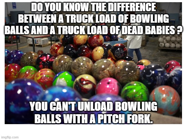 Dead Babys (Dark) | DO YOU KNOW THE DIFFERENCE BETWEEN A TRUCK LOAD OF BOWLING BALLS AND A TRUCK LOAD OF DEAD BABIES ? YOU CAN'T UNLOAD BOWLING BALLS WITH A PITCH FORK. | image tagged in memes,dark,babys | made w/ Imgflip meme maker