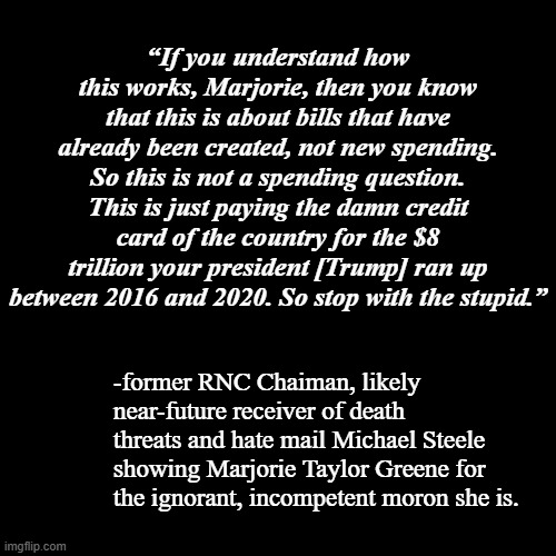 Frankly, odds are Mr. Steele is asking a bit much of Mrs. Greene. | “If you understand how this works, Marjorie, then you know that this is about bills that have already been created, not new spending. So this is not a spending question. This is just paying the damn credit card of the country for the $8 trillion your president [Trump] ran up between 2016 and 2020. So stop with the stupid.”; -former RNC Chaiman, likely near-future receiver of death threats and hate mail Michael Steele showing Marjorie Taylor Greene for the ignorant, incompetent moron she is. | image tagged in mtg,michael steele,im gonna stop you right there | made w/ Imgflip meme maker