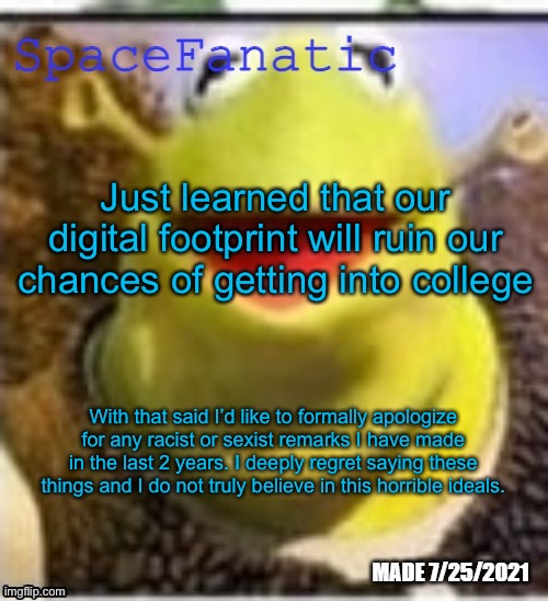 Ye Olde Announcements | Just learned that our digital footprint will ruin our chances of getting into college; With that said I’d like to formally apologize for any racist or sexist remarks I have made in the last 2 years. I deeply regret saying these things and I do not truly believe in this horrible ideals. | image tagged in spacefanatic announcement temp | made w/ Imgflip meme maker
