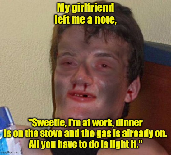 God. I love her so much. | My girlfriend left me a note, "Sweetie, I'm at work, dinner is on the stove and the gas is already on.
All you have to do is light it." | image tagged in burnt 10 guy,funny | made w/ Imgflip meme maker