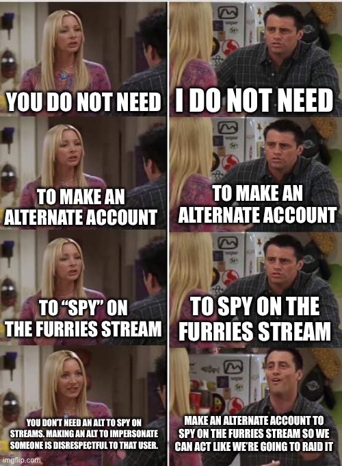 My guys, I support you coming to “spy” on streams, but I think impersonating users who have left is taking it a bit too far | YOU DO NOT NEED; I DO NOT NEED; TO MAKE AN ALTERNATE ACCOUNT; TO MAKE AN ALTERNATE ACCOUNT; TO SPY ON THE FURRIES STREAM; TO “SPY” ON THE FURRIES STREAM; MAKE AN ALTERNATE ACCOUNT TO SPY ON THE FURRIES STREAM SO WE CAN ACT LIKE WE’RE GOING TO RAID IT; YOU DON’T NEED AN ALT TO SPY ON STREAMS. MAKING AN ALT TO IMPERSONATE SOMEONE IS DISRESPECTFUL TO THAT USER. | image tagged in phoebe joey | made w/ Imgflip meme maker