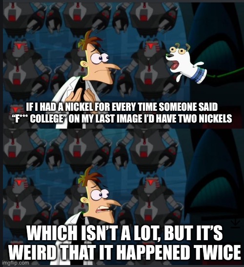 2 nickels | IF I HAD A NICKEL FOR EVERY TIME SOMEONE SAID “F*** COLLEGE” ON MY LAST IMAGE I’D HAVE TWO NICKELS; WHICH ISN’T A LOT, BUT IT’S WEIRD THAT IT HAPPENED TWICE | image tagged in 2 nickels | made w/ Imgflip meme maker