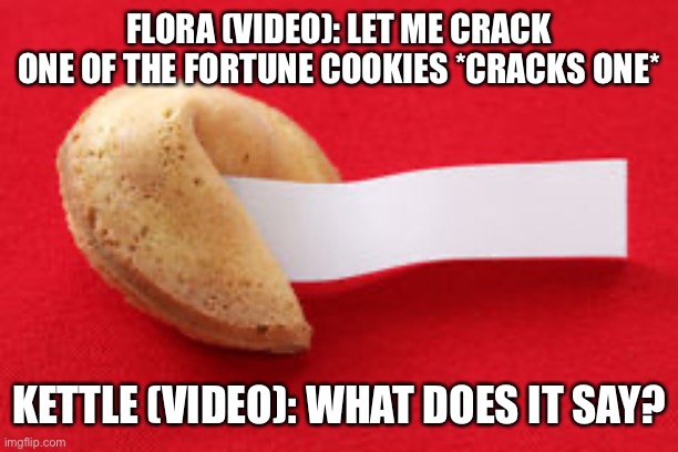 Opening fortune cookies. | FLORA (VIDEO): LET ME CRACK ONE OF THE FORTUNE COOKIES *CRACKS ONE*; KETTLE (VIDEO): WHAT DOES IT SAY? | image tagged in fortune cookie | made w/ Imgflip meme maker