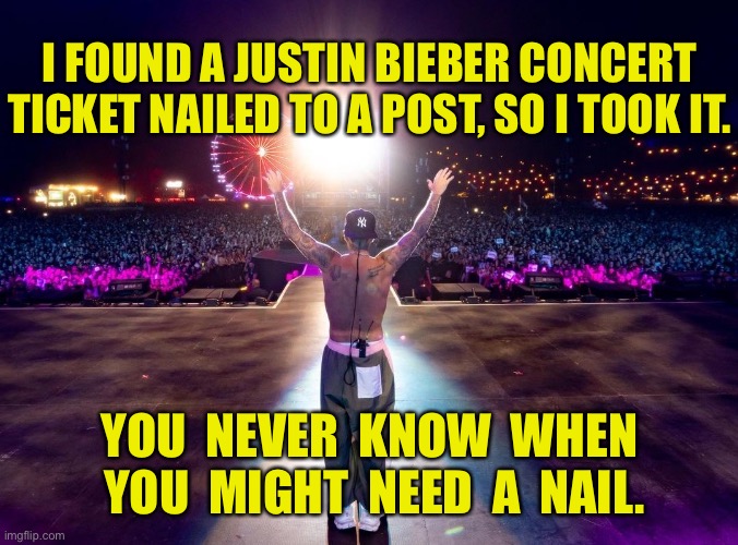 Concert ticket | I FOUND A JUSTIN BIEBER CONCERT TICKET NAILED TO A POST, SO I TOOK IT. YOU  NEVER  KNOW  WHEN  YOU  MIGHT  NEED  A  NAIL. | image tagged in justin bieber concert,nailed to post,i took it,never know,when you need nail,dark humour | made w/ Imgflip meme maker