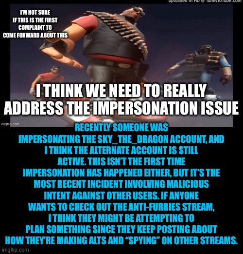 As far as I know, they aren’t doing anything wrong besides this. | I’M NOT SURE IF THIS IS THE FIRST COMPLAINT TO COME FORWARD ABOUT THIS; RECENTLY SOMEONE WAS IMPERSONATING THE SKY_THE_DRAGON ACCOUNT, AND I THINK THE ALTERNATE ACCOUNT IS STILL ACTIVE. THIS ISN’T THE FIRST TIME IMPERSONATION HAS HAPPENED EITHER, BUT IT’S THE MOST RECENT INCIDENT INVOLVING MALICIOUS INTENT AGAINST OTHER USERS. IF ANYONE WANTS TO CHECK OUT THE ANTI-FURRIES STREAM, I THINK THEY MIGHT BE ATTEMPTING TO PLAN SOMETHING SINCE THEY KEEP POSTING ABOUT HOW THEY’RE MAKING ALTS AND “SPYING” ON OTHER STREAMS. I THINK WE NEED TO REALLY ADDRESS THE IMPERSONATION ISSUE | image tagged in complaint,impersonation | made w/ Imgflip meme maker