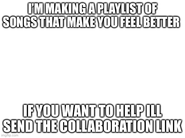 I’M MAKING A PLAYLIST OF SONGS THAT MAKE YOU FEEL BETTER; IF YOU WANT TO HELP ILL SEND THE COLLABORATION LINK | made w/ Imgflip meme maker