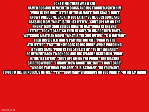 JOKE TIME: THERE WAS A KID NAMED BOB AND HE WENT TO CLASS AND HIS TEACHER ASKED HIM "WHAT IS THE FIRST LETTER OF THE ALFABET" BOB SAYS "I DON'T KNOW I WILL COME BACK TO YOU LATER" SO HE GOES HOME AND ASKS HIS MOM "WHAT IS THE 1ST LETTER" "SHUT UP I AM ON THE PHONE" MOM SAID SO BOB GOES TO DAD "WHAT IS THE 2ND LETTER" "I DON'T CARE" SO THEN HE GOES TO HIS BROTHER THATS WATCHING A BATMAN MOVIE "WHAT IS THE 3RD LETTER"  "B-B-BATMAN" THEN HIS SISTER THAT'S PLAYING FORTNITE "WHAT IS THE 4TH LETTER" "YES!" THEN HE GOES TO HIS UNCLE WHO'S WATCHING A 49ERS GAME "WHAT IS THE 5TH LETTER" "49 HIT EM HARD!" SO HE WENT BACK TO SCHOOL  AND HIS TEACHER ASKED HIM "WHAT IS THE 1ST LETTER" "SHUT UP I AM ON THE PHONE" THE TEACHER SAID "HOW RUDE" "I KNOW" HOW ABOUT THE 2ND" "I  DONT CARE" "WHO DO YOU THINK YOU ARE!" "B-B-BATMAN!" "DO YOU WANT TO GO TO THE PRINCIPAL'S OFFICE" "YES!" "HOW MANY SPANKINGS DO YOU WANT!" "49 HIT EM HARD! | image tagged in jokes | made w/ Imgflip meme maker