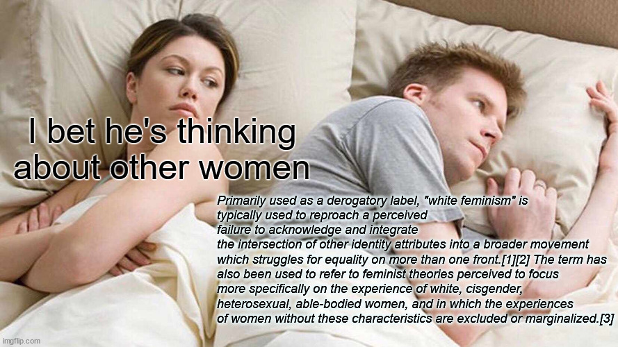 I Bet He's Thinking About Other Women | I bet he's thinking about other women; Primarily used as a derogatory label, "white feminism" is 
typically used to reproach a perceived failure to acknowledge and integrate 
the intersection of other identity attributes into a broader movement 
which struggles for equality on more than one front.[1][2] The term has 
also been used to refer to feminist theories perceived to focus 
more specifically on the experience of white, cisgender, 
heterosexual, able-bodied women, and in which the experiences 
of women without these characteristics are excluded or marginalized.[3] | image tagged in memes,i bet he's thinking about other women | made w/ Imgflip meme maker