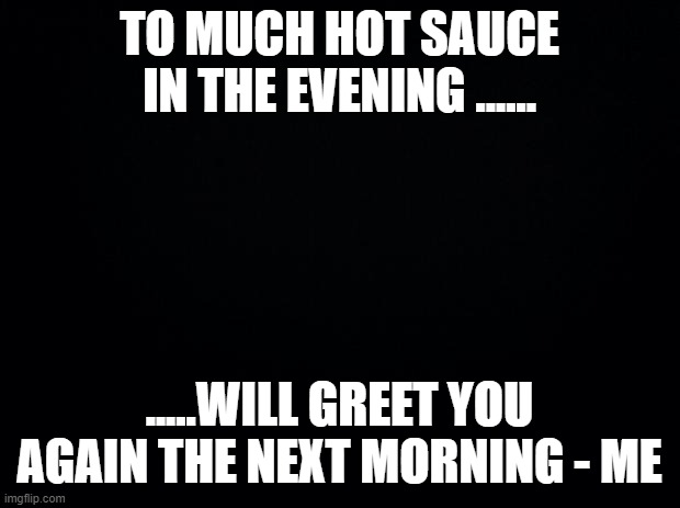 Black background | TO MUCH HOT SAUCE IN THE EVENING ...... .....WILL GREET YOU AGAIN THE NEXT MORNING - ME | image tagged in black background | made w/ Imgflip meme maker