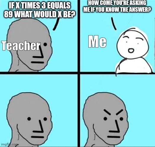 Yeah why do teachers ask if you know the answer even though they know? | HOW COME YOU'RE ASKING ME IF YOU KNOW THE ANSWER? IF X TIMES 3 EQUALS 89 WHAT WOULD X BE? Me; Teacher | image tagged in npc meme,school | made w/ Imgflip meme maker