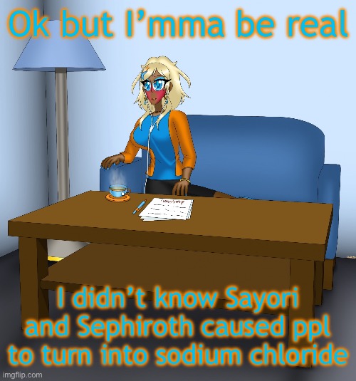 In short, they salty asf | Ok but I’mma be real; I didn’t know Sayori and Sephiroth caused ppl to turn into sodium chloride | image tagged in musume chilling | made w/ Imgflip meme maker