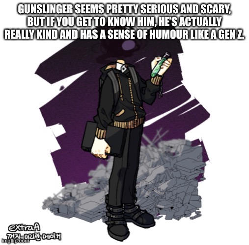 Jus wanted to let you know. | GUNSLINGER SEEMS PRETTY SERIOUS AND SCARY, BUT IF YOU GET TO KNOW HIM, HE’S ACTUALLY REALLY KIND AND HAS A SENSE OF HUMOUR LIKE A GEN Z. | image tagged in gunslinger picrew | made w/ Imgflip meme maker