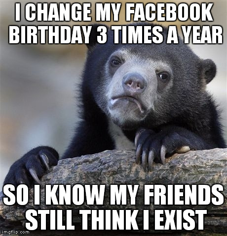Confession Bear Meme | I CHANGE MY FACEBOOK BIRTHDAY 3 TIMES A YEAR SO I KNOW MY FRIENDS STILL THINK I EXIST | image tagged in memes,confession bear | made w/ Imgflip meme maker
