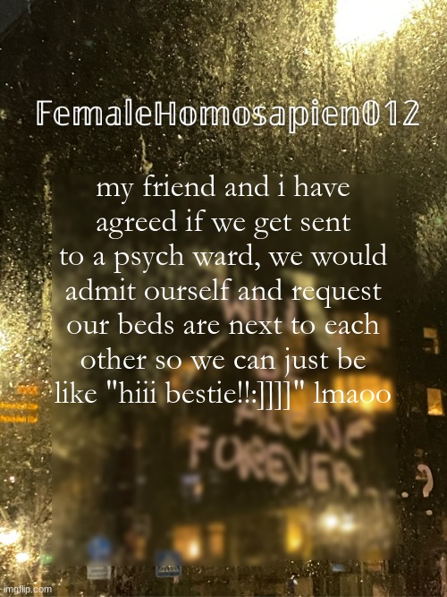 FemaleHomosapien012 | my friend and i have agreed if we get sent to a psych ward, we would admit ourself and request our beds are next to each other so we can just be like "hiii bestie!!:]]]]" lmaoo | image tagged in femalehomosapien012 | made w/ Imgflip meme maker