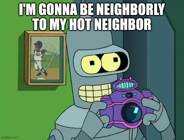 BENDER NEAT | I'M GONNA BE NEIGHBORLY TO MY HOT NEIGHBOR | image tagged in bender neat | made w/ Imgflip meme maker