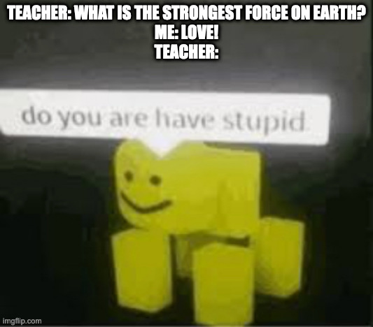 school be like: | TEACHER: WHAT IS THE STRONGEST FORCE ON EARTH?
ME: LOVE!
TEACHER: | image tagged in do you are have stupid | made w/ Imgflip meme maker