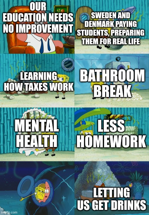 spongebob pointing out obvious to patrick | OUR EDUCATION NEEDS NO IMPROVEMENT; SWEDEN AND DENMARK PAYING STUDENTS, PREPARING THEM FOR REAL LIFE; LEARNING HOW TAXES WORK; BATHROOM BREAK; MENTAL HEALTH; LESS HOMEWORK; LETTING US GET DRINKS | image tagged in spongebob pointing out obvious to patrick | made w/ Imgflip meme maker