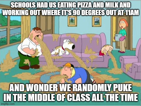 bleaaaahehgeehgeghegvehgeeeeuhhhhhhhhh | SCHOOLS HAD US EATING PIZZA AND MILK AND WORKING OUT WHERE IT'S 90 DEGREES OUT AT 11AM; AND WONDER WE RANDOMLY PUKE IN THE MIDDLE OF CLASS ALL THE TIME | image tagged in family guy puke,puke,school,milk | made w/ Imgflip meme maker