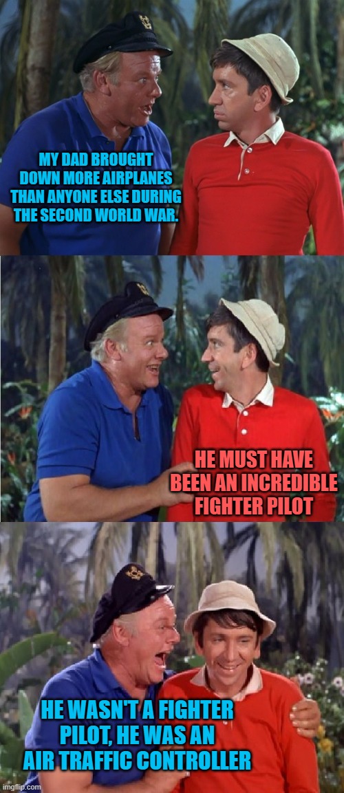 Gilligan Bad Pun | MY DAD BROUGHT DOWN MORE AIRPLANES THAN ANYONE ELSE DURING THE SECOND WORLD WAR. HE MUST HAVE BEEN AN INCREDIBLE FIGHTER PILOT; HE WASN'T A FIGHTER PILOT, HE WAS AN AIR TRAFFIC CONTROLLER | image tagged in gilligan bad pun | made w/ Imgflip meme maker