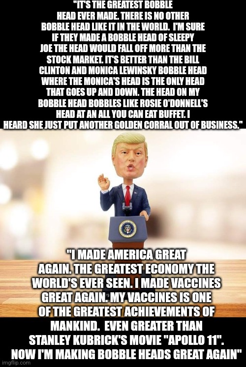 Trump | "IT'S THE GREATEST BOBBLE HEAD EVER MADE. THERE IS NO OTHER BOBBLE HEAD LIKE IT IN THE WORLD.  I'M SURE IF THEY MADE A BOBBLE HEAD OF SLEEPY JOE THE HEAD WOULD FALL OFF MORE THAN THE STOCK MARKET. IT'S BETTER THAN THE BILL CLINTON AND MONICA LEWINSKY BOBBLE HEAD WHERE THE MONICA'S HEAD IS THE ONLY HEAD THAT GOES UP AND DOWN. THE HEAD ON MY BOBBLE HEAD BOBBLES LIKE ROSIE O'DONNELL'S HEAD AT AN ALL YOU CAN EAT BUFFET. I HEARD SHE JUST PUT ANOTHER GOLDEN CORRAL OUT OF BUSINESS."; "I MADE AMERICA GREAT AGAIN. THE GREATEST ECONOMY THE WORLD'S EVER SEEN. I MADE VACCINES GREAT AGAIN. MY VACCINES IS ONE OF THE GREATEST ACHIEVEMENTS OF MANKIND.  EVEN GREATER THAN STANLEY KUBRICK'S MOVIE "APOLLO 11". NOW I'M MAKING BOBBLE HEADS GREAT AGAIN" | image tagged in donald trump approves,donald trump | made w/ Imgflip meme maker