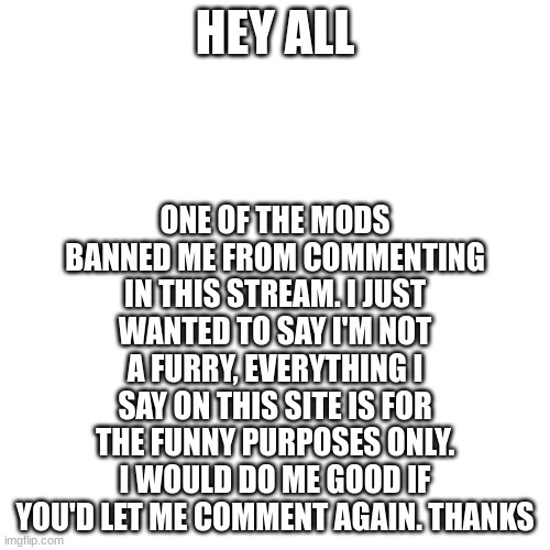 pls dont | ONE OF THE MODS BANNED ME FROM COMMENTING IN THIS STREAM. I JUST WANTED TO SAY I'M NOT A FURRY, EVERYTHING I SAY ON THIS SITE IS FOR THE FUNNY PURPOSES ONLY. I WOULD DO ME GOOD IF YOU'D LET ME COMMENT AGAIN. THANKS; HEY ALL | image tagged in memes,blank transparent square | made w/ Imgflip meme maker