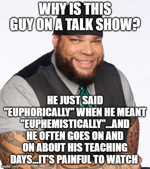 what a | WHY IS THIS GUY ON A TALK SHOW? HE JUST SAID "EUPHORICALLY" WHEN HE MEANT "EUPHEMISTICALLY"...AND HE OFTEN GOES ON AND ON ABOUT HIS TEACHING DAYS...IT'S PAINFUL TO WATCH | image tagged in tyrus,memes,gutfeld | made w/ Imgflip meme maker