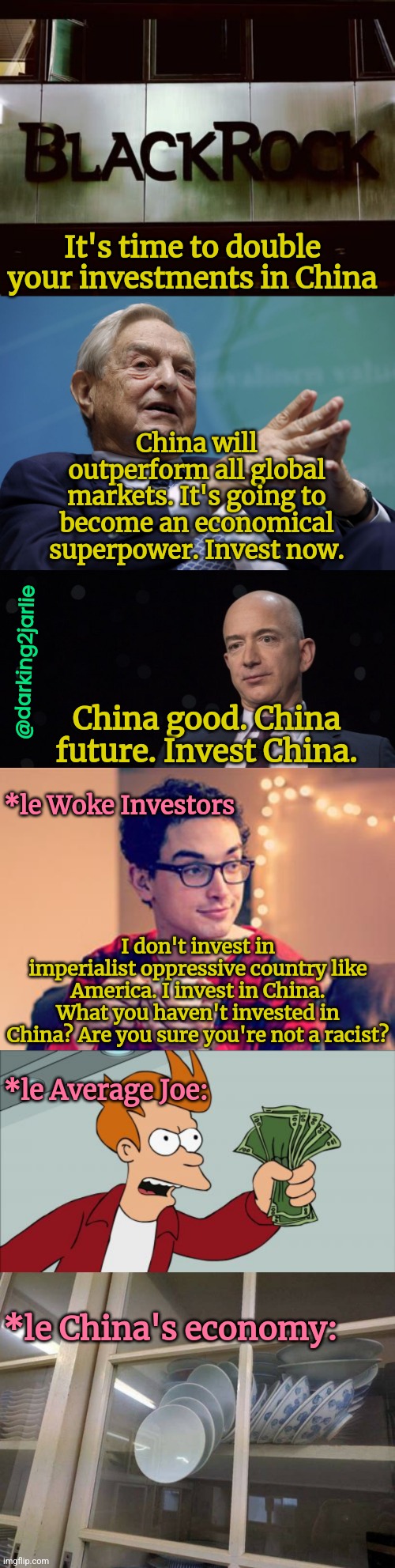 Not invested in China? Aren't you ashamed of yourself? |  It's time to double your investments in China; China will outperform all global markets. It's going to become an economical superpower. Invest now. @darking2jarlie; China good. China future. Invest China. *le Woke Investors; I don't invest in imperialist oppressive country like America. I invest in China. What you haven't invested in China? Are you sure you're not a racist? *le Average Joe:; *le China's economy: | image tagged in deep state,china,george soros,investing,woke,liberal logic | made w/ Imgflip meme maker