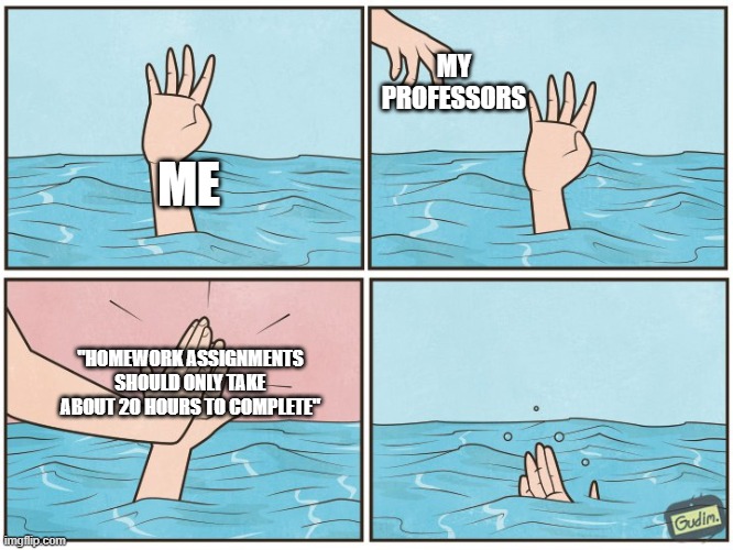 High five drown | MY PROFESSORS; ME; "HOMEWORK ASSIGNMENTS SHOULD ONLY TAKE ABOUT 20 HOURS TO COMPLETE" | image tagged in high five drown | made w/ Imgflip meme maker