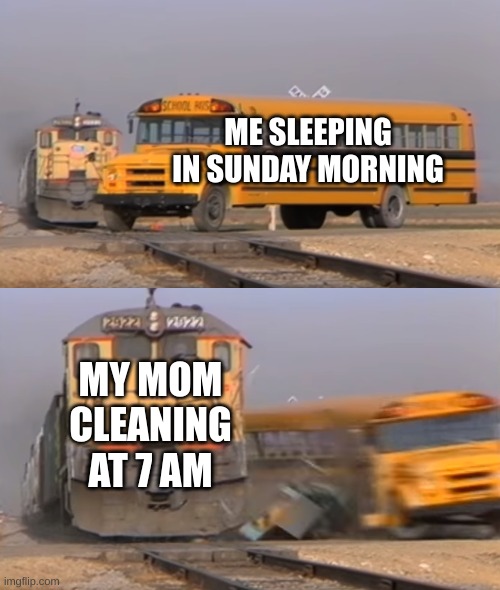 A train hitting a school bus | ME SLEEPING IN SUNDAY MORNING; MY MOM CLEANING AT 7 AM | image tagged in a train hitting a school bus | made w/ Imgflip meme maker