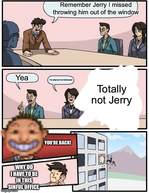 Boardroom Meeting Suggestion | Remember Jerry I missed throwing him out of the window; Yea; Totally not Jerry; He shared his McDonald; YOU’RE BACK! WHY DO I HAVE TO BE IN THIS SINFUL OFFICE | image tagged in memes,boardroom meeting suggestion | made w/ Imgflip meme maker