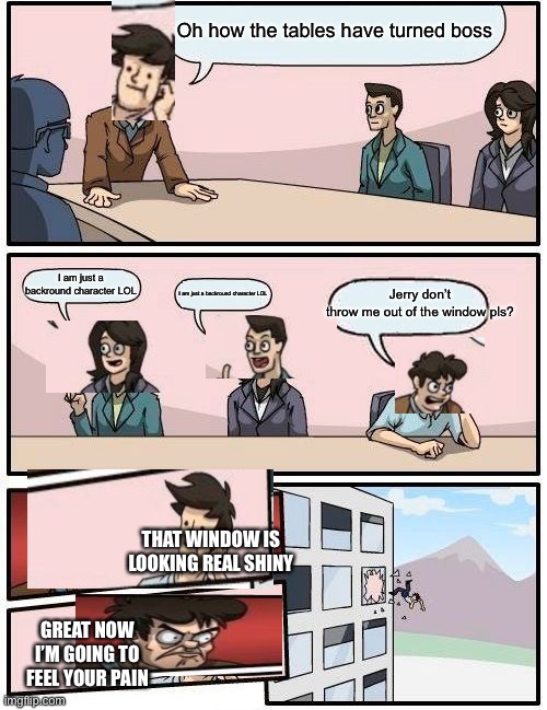Boardroom Meeting Suggestion Meme | Oh how the tables have turned boss; Jerry don’t throw me out of the window pls? I am just a backround character LOL; I am just a backround character LOL; THAT WINDOW IS LOOKING REAL SHINY; GREAT NOW I’M GOING TO FEEL YOUR PAIN | image tagged in memes,boardroom meeting suggestion | made w/ Imgflip meme maker