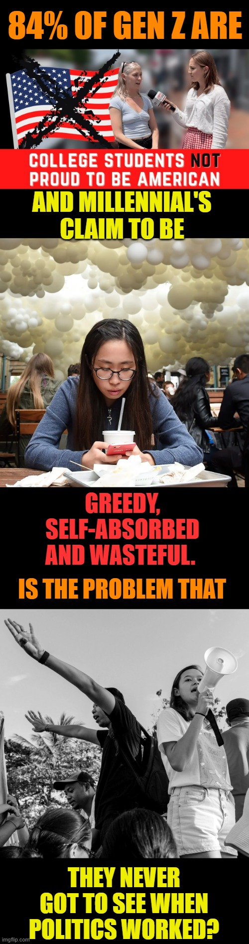 What happened here? | 84% 0F GEN Z ARE; AND MILLENNIAL'S CLAIM TO BE; GREEDY, SELF-ABSORBED AND WASTEFUL. IS THE PROBLEM THAT; THEY NEVER GOT TO SEE WHEN POLITICS WORKED? | image tagged in memes,politics,generation z,millennials,not,proud | made w/ Imgflip meme maker