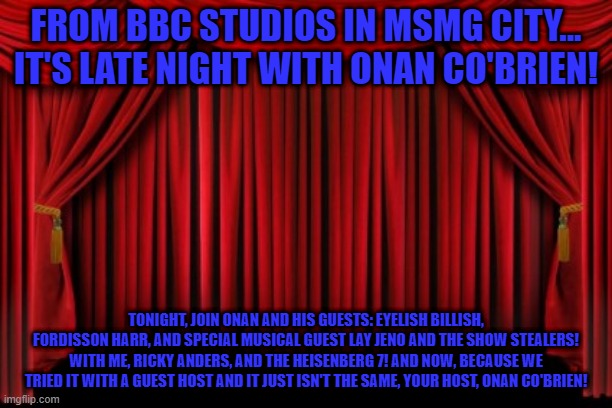 Stage Curtains | FROM BBC STUDIOS IN MSMG CITY... IT'S LATE NIGHT WITH ONAN CO'BRIEN! TONIGHT, JOIN ONAN AND HIS GUESTS: EYELISH BILLISH, FORDISSON HARR, AND SPECIAL MUSICAL GUEST LAY JENO AND THE SHOW STEALERS! WITH ME, RICKY ANDERS, AND THE HEISENBERG 7! AND NOW, BECAUSE WE TRIED IT WITH A GUEST HOST AND IT JUST ISN'T THE SAME, YOUR HOST, ONAN CO'BRIEN! | image tagged in stage curtains | made w/ Imgflip meme maker