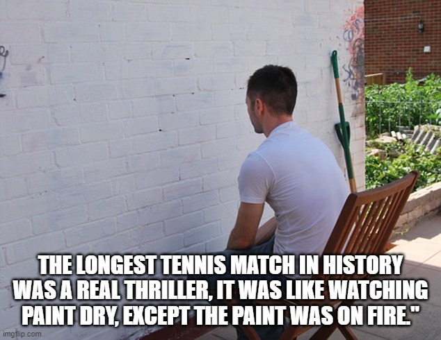 still more exciting than | THE LONGEST TENNIS MATCH IN HISTORY WAS A REAL THRILLER, IT WAS LIKE WATCHING PAINT DRY, EXCEPT THE PAINT WAS ON FIRE." | image tagged in still more exciting than | made w/ Imgflip meme maker