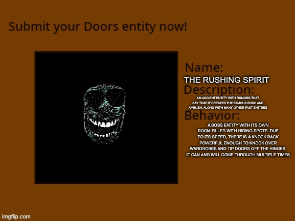 Some stuff is still being worked on (that's ok i still like it) | THE RUSHING SPIRIT; AN ANCIENT ENTITY WITH RUMORS THAT SAY THAT IT CREATED THE FAMOUS RUSH AND AMBUSH, ALONG WITH MANY OTHER FAST ENTITIES; A BOSS ENTITY WITH ITS OWN ROOM FILLED WITH HIDING SPOTS. DUE TO ITS SPEED, THERE IS A KNOCK BACK POWERFUL ENOUGH TO KNOCK OVER WARDROBES AND TIP DOORS OFF THE HINGES. IT CAN AND WILL COME THROUGH MULTIPLE TIMES | image tagged in doors | made w/ Imgflip meme maker