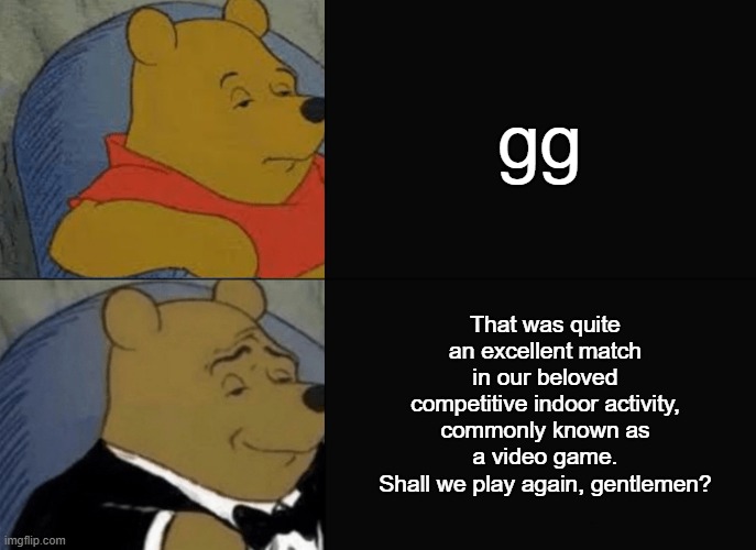 Yes, I think I shall. Onward to the hub world! | gg; That was quite an excellent match in our beloved competitive indoor activity, commonly known as a video game.
Shall we play again, gentlemen? | image tagged in tuxedo winnie the pooh,gg,gaming | made w/ Imgflip meme maker