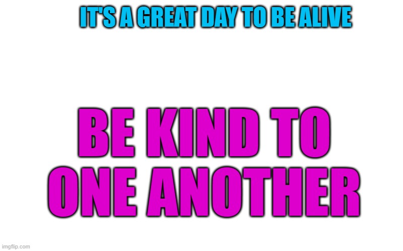 be kind to one another | IT'S A GREAT DAY TO BE ALIVE; BE KIND TO ONE ANOTHER | image tagged in transparent template by kewlew,kewlew | made w/ Imgflip meme maker