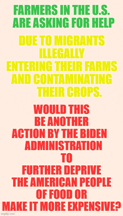 It's A Fair Question...Right? | FARMERS IN THE U.S.   ARE ASKING FOR HELP; WOULD THIS BE ANOTHER ACTION BY THE BIDEN  
  ADMINISTRATION      TO FURTHER DEPRIVE THE AMERICAN PEOPLE OF FOOD OR MAKE IT MORE EXPENSIVE? DUE TO MIGRANTS ILLEGALLY ENTERING THEIR FARMS AND CONTAMINATING        THEIR CROPS. | image tagged in memes,politics,farmers,illegal immigrants,destroy,food | made w/ Imgflip meme maker