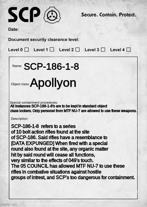 SCP-186-1-8, | SCP-186-1-8; Apollyon; All instances SCP-186-1-8's are to be kept in standard object class lockers. Only personel from MTF NU-7 are allowed to use these weapons. SCP-186-1-8  refers to a series of 10 bolt action rifles found at the site of SCP-186. Said rifles have a resemblance to [DATA EXPUNGED] When fired with a special round also found at the site, any organic matter hit by said round will cease all functions, very similar to the effects of 049's touch. The 05 COUNCIL has allowed MTF NU-7 to use these rifles in combative situations against hostile groups of intrest, and SCP's too dangerous for containment. | image tagged in scp document,scp,scp meme | made w/ Imgflip meme maker