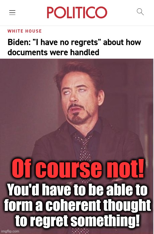 No ethics, no shame, no ability to think things through, no standards except double standards |  Of course not! You'd have to be able to
form a coherent thought
to regret something! | image tagged in memes,face you make robert downey jr,joe biden,classified documents,no regrets,hypocrisy | made w/ Imgflip meme maker
