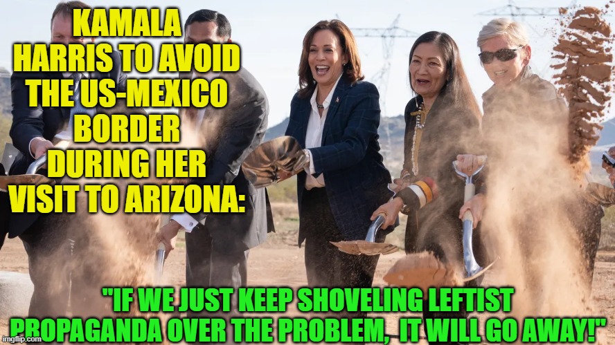 Remember that you leftists voted . . . for . . . this. | KAMALA HARRIS TO AVOID THE US-MEXICO BORDER DURING HER VISIT TO ARIZONA:; "IF WE JUST KEEP SHOVELING LEFTIST PROPAGANDA OVER THE PROBLEM,  IT WILL GO AWAY!" | image tagged in so it goes | made w/ Imgflip meme maker