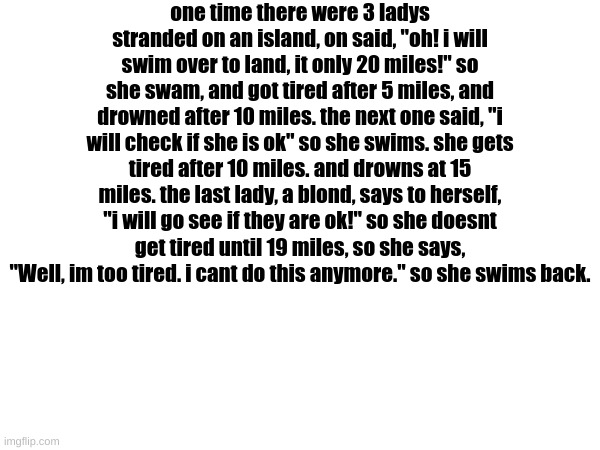 lmfaoooooooooooooooooooooo | one time there were 3 ladys stranded on an island, on said, "oh! i will swim over to land, it only 20 miles!" so she swam, and got tired after 5 miles, and drowned after 10 miles. the next one said, "i will check if she is ok" so she swims. she gets tired after 10 miles. and drowns at 15 miles. the last lady, a blond, says to herself, "i will go see if they are ok!" so she doesnt get tired until 19 miles, so she says, "Well, im too tired. i cant do this anymore." so she swims back. | image tagged in sorry,for,the,long,story,but its worth it | made w/ Imgflip meme maker
