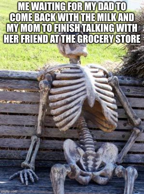 Waiting Skeleton | ME WAITING FOR MY DAD TO COME BACK WITH THE MILK AND MY MOM TO FINISH TALKING WITH HER FRIEND AT THE GROCERY STORE | image tagged in memes,waiting skeleton | made w/ Imgflip meme maker