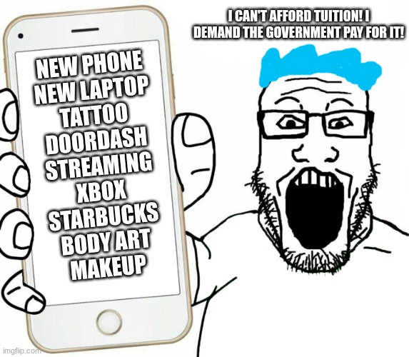 pay your own damn tuition and make smart choices. money is finite | I CAN'T AFFORD TUITION! I DEMAND THE GOVERNMENT PAY FOR IT! NEW PHONE
NEW LAPTOP
TATTOO
DOORDASH
STREAMING
XBOX
STARBUCKS
BODY ART
MAKEUP | image tagged in soyjak,college,stupid liberals | made w/ Imgflip meme maker