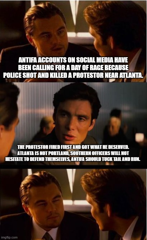 Be afraid be very afraid ANTIFA is mad | ANTIFA ACCOUNTS ON SOCIAL MEDIA HAVE BEEN CALLING FOR A DAY OF RAGE BECAUSE POLICE SHOT AND KILLED A PROTESTOR NEAR ATLANTA. THE PROTESTOR FIRED FIRST AND GOT WHAT HE DESERVED. ATLANTA IS NOT PORTLAND, SOUTHERN OFFICERS WILL NOT HESITATE TO DEFEND THEMSELVES, ANTIFA SHOULD TUCK TAIL AND RUN. | image tagged in memes,inception,self defense,protest in portland,cops one antifa zero,bang bang | made w/ Imgflip meme maker