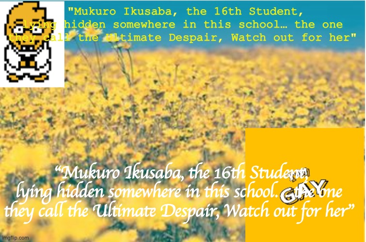 Nagito-Hope-Bagel- Alphys temp | "Mukuro Ikusaba, the 16th Student, lying hidden somewhere in this school… the one they call the Ultimate Despair, Watch out for her"; "Mukuro Ikusaba, the 16th Student, lying hidden somewhere in this school… the one they call the Ultimate Despair, Watch out for her" | image tagged in nagito-hope-bagel- alphys temp | made w/ Imgflip meme maker