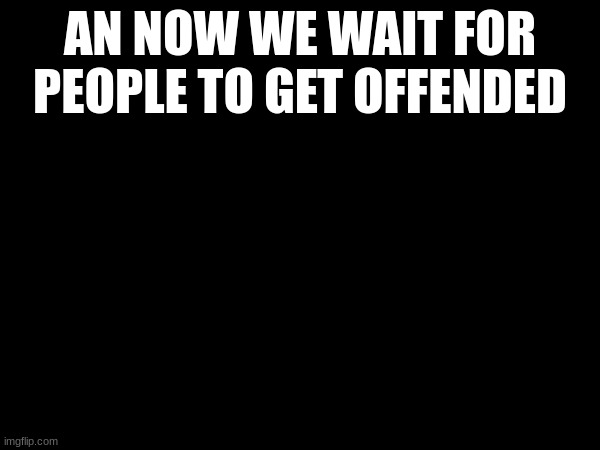 AN NOW WE WAIT FOR PEOPLE TO GET OFFENDED | made w/ Imgflip meme maker