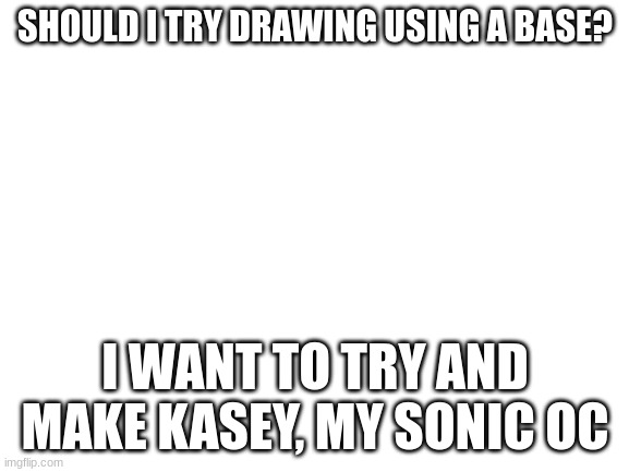 Blank White Template | SHOULD I TRY DRAWING USING A BASE? I WANT TO TRY AND MAKE KASEY, MY SONIC OC | image tagged in blank white template | made w/ Imgflip meme maker