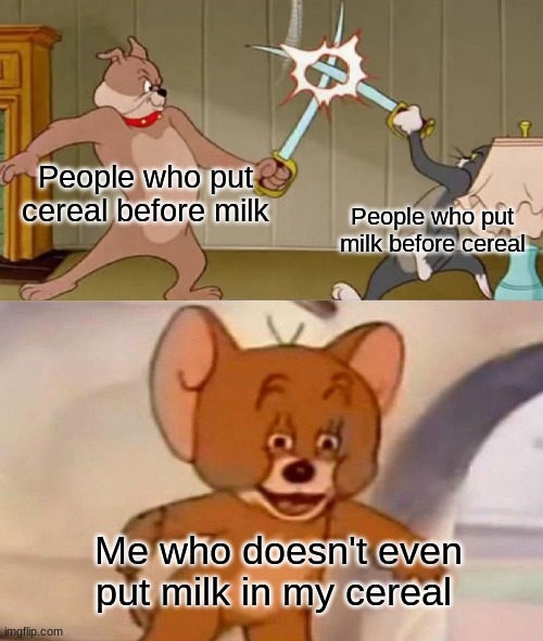 lol | People who put cereal before milk; People who put milk before cereal; Me who doesn't even put milk in my cereal | image tagged in tom and jerry swordfight,not funny,memes,cereal | made w/ Imgflip meme maker
