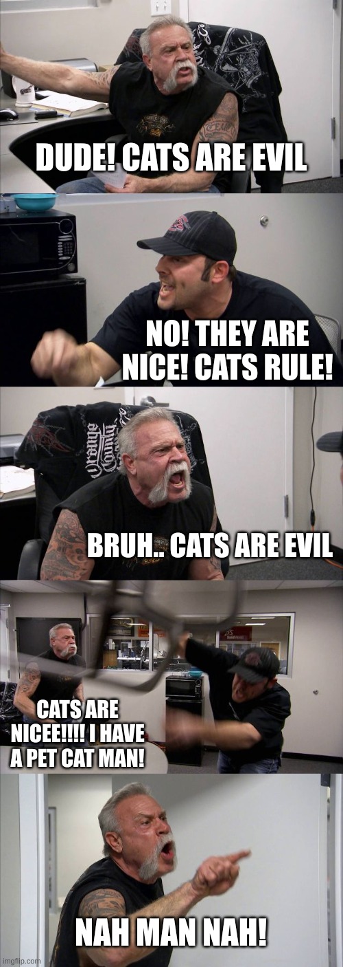 Me when my dad says cats are evil | DUDE! CATS ARE EVIL; NO! THEY ARE NICE! CATS RULE! BRUH.. CATS ARE EVIL; CATS ARE NICEE!!!! I HAVE A PET CAT MAN! NAH MAN NAH! | image tagged in memes,american chopper argument | made w/ Imgflip meme maker